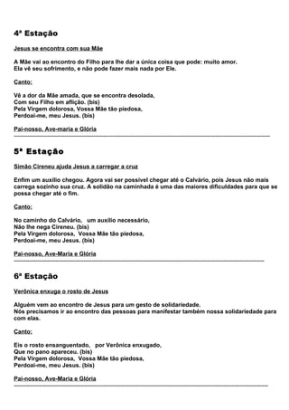 4ª Estação
Jesus se encontra com sua Mãe

A Mãe vai ao encontro do Filho para lhe dar a única coisa que pode: muito amor.
Ela vê seu sofrimento, e não pode fazer mais nada por Ele.

Canto:

Vê a dor da Mãe amada, que se encontra desolada,
Com seu Filho em aflição. (bis)
Pela Virgem dolorosa, Vossa Mãe tão piedosa,
Perdoai-me, meu Jesus. (bis)

Pai-nosso, Ave-maria e Glória
------------------------------------------------------------------------------------------------------------------------------------

5ª Estação
Simão Cireneu ajuda Jesus a carregar a cruz

Enfim um auxílio chegou. Agora vai ser possível chegar até o Calvário, pois Jesus não mais
carrega sozinho sua cruz. A solidão na caminhada é uma das maiores dificuldades para que se
possa chegar até o fim.

Canto:

No caminho do Calvário, um auxílio necessário,
Não lhe nega Cireneu. (bis)
Pela Virgem dolorosa, Vossa Mãe tão piedosa,
Perdoai-me, meu Jesus. (bis)

Pai-nosso, Ave-Maria e Glória
---------------------------------------------------------------------------------------------------------------------------------

6ª Estação
Verônica enxuga o rosto de Jesus

Alguém vem ao encontro de Jesus para um gesto de solidariedade.
Nós precisamos ir ao encontro das pessoas para manifestar também nossa solidariedade para
com elas.

Canto:

Eis o rosto ensanguentado, por Verônica enxugado,
Que no pano apareceu. (bis)
Pela Virgem dolorosa, Vossa Mãe tão piedosa,
Perdoai-me, meu Jesus. (bis)

Pai-nosso, Ave-Maria e Glória
-----------------------------------------------------------------------------------------------------------------------------------
 