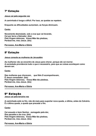 7ª Estação
Jesus cai pela segunda vez

A caminhada é longa e difícil. Por isso, as quedas se repetem.

Enquanto as dificuldades aumentam, as forças diminuem.

Canto:

Novamente desmaiado, sob a cruz que vai levando,
Cai por terra o Salvador. (bis)
Pela Virgem dolorosa, Vossa Mãe tão piedosa,
Perdoai-me, meu Jesus. (bis)

Pai-nosso, Ave-Maria e Glória
-------------------------------------------------------------------------------------------------------------------------------------

8ª Estação
Jesus consola as mulheres de Jerusalém

As mulheres vão ao encontro de Jesus para chorar, porque ele vai morrer.
A sociedade providencia tudo o que é necessário, para que as coisas aconteçam como
devem ser.

Canto:

Das mulheres que choravam, que fiéis O acompanhavam,
É Jesus consolador. (bis)
Pela Virgem dolorosa, Vossa Mãe tão piedosa,
Perdoai-me, meu Jesus. (bis)

Pai-nosso, Ave-Maria e Glória
------------------------------------------------------------------------------------------------------------------------------------

9ª Estação
Jesus cai pela terceira vez

A caminhada está no fim, não dá mais para suportar nova queda, a última, antes do Calvário.
É a última queda, a queda que precede o fim.

Canto:

Cai exausto o bom Senhor, esmagado pela dor,
Dos pecados e da cruz. (bis)
Pela Virgem dolorosa, Vossa Mãe tão piedosa,
Perdoai-me, meu Jesus. (bis)

Pai-nosso, Ave-Maria e Glória
-----------------------------------------------------------------------------------------------------------------------------------
 