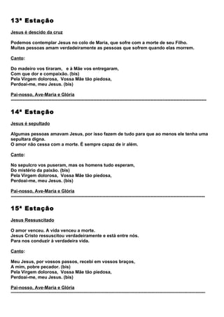 13ª Estação
Jesus é descido da cruz

Podemos contemplar Jesus no colo de Maria, que sofre com a morte de seu Filho.
Muitas pessoas amam verdadeiramente as pessoas que sofrem quando elas morrem.

Canto:

Do madeiro vos tiraram, e à Mãe vos entregaram,
Com que dor e compaixão. (bis)
Pela Virgem dolorosa, Vossa Mãe tão piedosa,
Perdoai-me, meu Jesus. (bis)

Pai-nosso, Ave-Maria e Glória
----------------------------------------------------------------------------------------------------------------------------------

14ª Estação
Jesus é sepultado

Algumas pessoas amavam Jesus, por isso fazem de tudo para que ao menos ele tenha uma
sepultara digna.
O amor não cessa com a morte. É sempre capaz de ir além.

Canto:

No sepulcro vos puseram, mas os homens tudo esperam,
Do mistério da paixão. (bis)
Pela Virgem dolorosa, Vossa Mãe tão piedosa,
Perdoai-me, meu Jesus. (bis)

Pai-nosso, Ave-Maria e Glória
---------------------------------------------------------------------------------------------------------------------------------

15ª Estação
Jesus Ressuscitado

O amor venceu. A vida venceu a morte.
Jesus Cristo ressuscitou verdadeiramente e está entre nós.
Para nos conduzir à verdadeira vida.

Canto:

Meu Jesus, por vossos passos, recebi em vossos braços,
A mim, pobre pecador. (bis)
Pela Virgem dolorosa, Vossa Mãe tão piedosa,
Perdoai-me, meu Jesus. (bis)

Pai-nosso, Ave-Maria e Glória
---------------------------------------------------------------------------------------------------------------------------------------------
 
