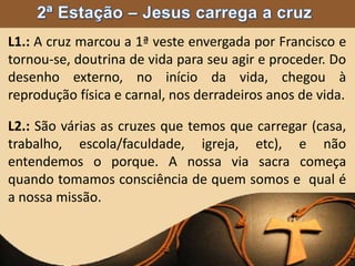 L1.: A cruz marcou a 1ª veste envergada por Francisco e
tornou-se, doutrina de vida para seu agir e proceder. Do
desenho externo, no início da vida, chegou à
reprodução física e carnal, nos derradeiros anos de vida.
L2.: São várias as cruzes que temos que carregar (casa,
trabalho, escola/faculdade, igreja, etc), e não
entendemos o porque. A nossa via sacra começa
quando tomamos consciência de quem somos e qual é
a nossa missão.
 