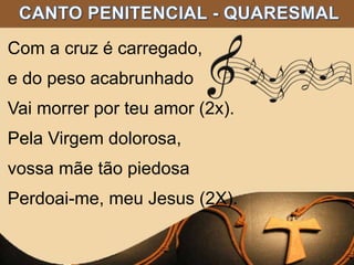 Com a cruz é carregado,
e do peso acabrunhado
Vai morrer por teu amor (2x).
Pela Virgem dolorosa,
vossa mãe tão piedosa
Perdoai-me, meu Jesus (2X).
 
