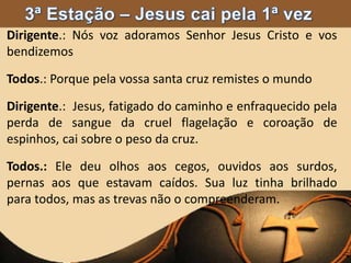Dirigente.: Nós voz adoramos Senhor Jesus Cristo e vos
bendizemos
Todos.: Porque pela vossa santa cruz remistes o mundo
Dirigente.: Jesus, fatigado do caminho e enfraquecido pela
perda de sangue da cruel flagelação e coroação de
espinhos, cai sobre o peso da cruz.
Todos.: Ele deu olhos aos cegos, ouvidos aos surdos,
pernas aos que estavam caídos. Sua luz tinha brilhado
para todos, mas as trevas não o compreenderam.
 