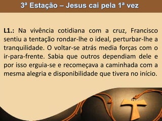 L1.: Na vivência cotidiana com a cruz, Francisco
sentiu a tentação rondar-lhe o ideal, perturbar-lhe a
tranquilidade. O voltar-se atrás media forças com o
ir-para-frente. Sabia que outros dependiam dele e
por isso erguia-se e recomeçava a caminhada com a
mesma alegria e disponibilidade que tivera no início.
 