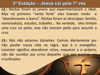 L2.: Muitos foram os jovens que experimentaram o ideal.
Mas no primeiro “vento forte” eles tiveram medo e
“abandonaram o barco”. Muitas foram as desculpas: família,
namorado(a), estudos, trabalho... Na verdade, eles tinham
uma cruz no peito, mas não tiveram peito para assumir a
cruz.
L3.: Nós não estamos distantes. Caímos diariamente por
não pautar nossa vida na regra, que é o evangelho.
Levantar significa abandonar vícios, esquecer a si próprio,
não dar ouvidos aos urros daqueles que nos querem ver
crucificados.
 
