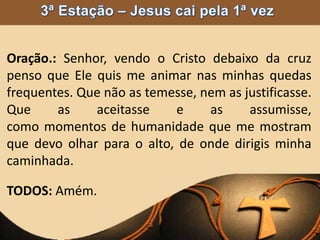 Oração.: Senhor, vendo o Cristo debaixo da cruz
penso que Ele quis me animar nas minhas quedas
frequentes. Que não as temesse, nem as justificasse.
Que as aceitasse e as assumisse,
como momentos de humanidade que me mostram
que devo olhar para o alto, de onde dirigis minha
caminhada.
TODOS: Amém.
 