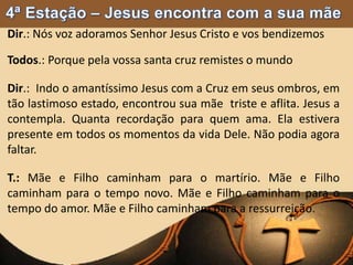 Dir.: Nós voz adoramos Senhor Jesus Cristo e vos bendizemos
Todos.: Porque pela vossa santa cruz remistes o mundo
Dir.: Indo o amantíssimo Jesus com a Cruz em seus ombros, em
tão lastimoso estado, encontrou sua mãe triste e aflita. Jesus a
contempla. Quanta recordação para quem ama. Ela estivera
presente em todos os momentos da vida Dele. Não podia agora
faltar.
T.: Mãe e Filho caminham para o martírio. Mãe e Filho
caminham para o tempo novo. Mãe e Filho caminham para o
tempo do amor. Mãe e Filho caminham para a ressurreição.
 