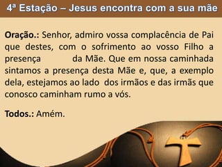 Oração.: Senhor, admiro vossa complacência de Pai
que destes, com o sofrimento ao vosso Filho a
presença da Mãe. Que em nossa caminhada
sintamos a presença desta Mãe e, que, a exemplo
dela, estejamos ao lado dos irmãos e das irmãs que
conosco caminham rumo a vós.
Todos.: Amém.
 