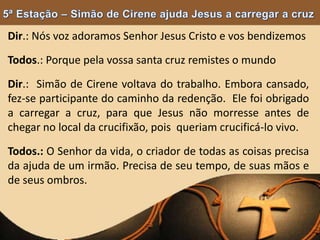 Dir.: Nós voz adoramos Senhor Jesus Cristo e vos bendizemos
Todos.: Porque pela vossa santa cruz remistes o mundo
Dir.: Simão de Cirene voltava do trabalho. Embora cansado,
fez-se participante do caminho da redenção. Ele foi obrigado
a carregar a cruz, para que Jesus não morresse antes de
chegar no local da crucifixão, pois queriam crucificá-lo vivo.
Todos.: O Senhor da vida, o criador de todas as coisas precisa
da ajuda de um irmão. Precisa de seu tempo, de suas mãos e
de seus ombros.
 