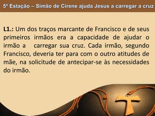 L1.: Um dos traços marcante de Francisco e de seus
primeiros irmãos era a capacidade de ajudar o
irmão a carregar sua cruz. Cada irmão, segundo
Francisco, deveria ter para com o outro atitudes de
mãe, na solicitude de antecipar-se às necessidades
do irmão.
 