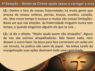 L2.: Dentro e fora de nossas fraternidades há muita gente que
precisa de nossos ombros, pernas, braços, ouvidos, coração,
etc. Mas nosso tempo é escasso e muitas são nossas limitações.
Basta ver que nas eleições da fraternidade ninguém nunca tem
tempo, e quando elegemos alguém ele que se vire...
L3.: Já diz o ditado: “Muito ajuda quem não atrapalha”. Alguns
de nós são exímios atrapalhadores. Não fazem nada, nem
deixam o outro fazer. Da boca para fora constroem um avião em
um minuto, na prática não saem do papel. Na árdua tarefa da
evangelização suas ações destroem toda uma caminhada.
 