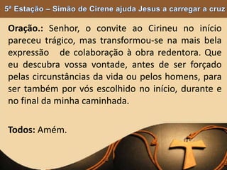 Oração.: Senhor, o convite ao Cirineu no início
pareceu trágico, mas transformou-se na mais bela
expressão de colaboração à obra redentora. Que
eu descubra vossa vontade, antes de ser forçado
pelas circunstâncias da vida ou pelos homens, para
ser também por vós escolhido no início, durante e
no final da minha caminhada.
Todos: Amém.
 