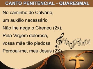 No caminho do Calvário,
um auxílio necessário
Não lhe nega o Cireneu (2x).
Pela Virgem dolorosa,
vossa mãe tão piedosa
Perdoai-me, meu Jesus (2X).
 