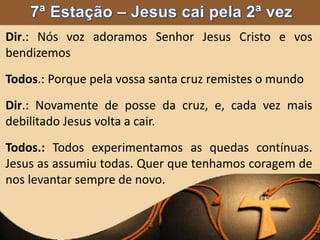 Dir.: Nós voz adoramos Senhor Jesus Cristo e vos
bendizemos
Todos.: Porque pela vossa santa cruz remistes o mundo
Dir.: Novamente de posse da cruz, e, cada vez mais
debilitado Jesus volta a cair.
Todos.: Todos experimentamos as quedas contínuas.
Jesus as assumiu todas. Quer que tenhamos coragem de
nos levantar sempre de novo.
 