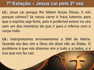 L2.: Jesus cai porque lhe faltam forças físicas. E nós
porque caímos? Se nossa carne é fraca lutemos para
que o espírito seja forte, pois é preferível entrar no céu
sem um dos membros do que ir para o inferno com o
corpo todo.
L3.: Interpretamos erroneamente o SIM de Maria.
Quando ela deu sim a Deus ela disse não ao Diabo. O
problema é que nós dizemos sim a tudo e a todos, e é
isso que nos faz cair.
 