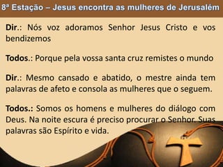 Dir.: Nós voz adoramos Senhor Jesus Cristo e vos
bendizemos
Todos.: Porque pela vossa santa cruz remistes o mundo
Dir.: Mesmo cansado e abatido, o mestre ainda tem
palavras de afeto e consola as mulheres que o seguem.
Todos.: Somos os homens e mulheres do diálogo com
Deus. Na noite escura é preciso procurar o Senhor. Suas
palavras são Espírito e vida.
 