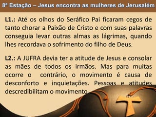 L1.: Até os olhos do Seráfico Pai ficaram cegos de
tanto chorar a Paixão de Cristo e com suas palavras
conseguia levar outras almas as lágrimas, quando
lhes recordava o sofrimento do filho de Deus.
L2.: A JUFRA devia ter a atitude de Jesus e consolar
as mães de todos os irmãos. Mas para muitas
ocorre o contrário, o movimento é causa de
desconforto e inquietações. Pessoas e atitudes
descredibilitam o movimento.
 