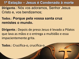 Dirigente.: Nós vos adoramos, Senhor Jesus
Cristo e, vos bendizemos;
Todos.: Porque pela vossa santa cruz
remistes o mundo.
Dirigente.: Depois de preso Jesus é levado a Pilatos
que lava as mãos e o entrega a multidão e essa
impacientemente grita.
Todos.: Crucifica-o, crucifica-o.
 