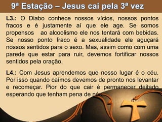 L3.: O Diabo conhece nossos vícios, nossos pontos
fracos e é justamente aí que ele age. Se somos
propensos ao alcoolismo ele nos tentará com bebidas.
Se nosso ponto fraco é a sexualidade ele aguçará
nossos sentidos para o sexo. Mas, assim como com uma
parede que estar para ruir, devemos fortificar nossos
sentidos pela oração.
L4.: Com Jesus aprendemos que nosso lugar é o céu.
Por isso quando caímos devemos de pronto nos levantar
e recomeçar. Pior do que cair é permanecer deitado
esperando que tenham pena de nós.
 