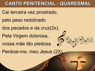 Cai terceira vez prostrado,
pelo peso redobrado
dos pecados e da cruz(2x).
Pela Virgem dolorosa,
vossa mãe tão piedosa
Perdoai-me, meu Jesus (2X).
 