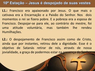 L1.: Francisco era apaixonado por Jesus. O que mais o
cativava era a Encarnação e a Paixão do Senhor. Nos dois
momentos o rei se fizera pobre. E a pobreza era a esposa de
Francisco. Despojar-se para ele, ao contrário do mestre, foi
uma atitude voluntária, mas também lhe rendeu
Humilhações.
L2.: O despojamento de Francisco assim como de Cristo,
ainda que por instantes, retirou dele a dignidade. Esse é o
objetivo de Satanás retirar de nós, através de nossa
jovialidade, a graça de podermos estar na presença do Senhor
 