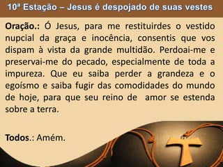Oração.: Ó Jesus, para me restituirdes o vestido
nupcial da graça e inocência, consentis que vos
dispam à vista da grande multidão. Perdoai-me e
preservai-me do pecado, especialmente de toda a
impureza. Que eu saiba perder a grandeza e o
egoísmo e saiba fugir das comodidades do mundo
de hoje, para que seu reino de amor se estenda
sobre a terra.
Todos.: Amém.
 