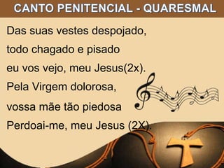 Das suas vestes despojado,
todo chagado e pisado
eu vos vejo, meu Jesus(2x).
Pela Virgem dolorosa,
vossa mãe tão piedosa
Perdoai-me, meu Jesus (2X).
 