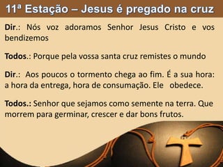 Dir.: Nós voz adoramos Senhor Jesus Cristo e vos
bendizemos
Todos.: Porque pela vossa santa cruz remistes o mundo
Dir.: Aos poucos o tormento chega ao fim. É a sua hora:
a hora da entrega, hora de consumação. Ele obedece.
Todos.: Senhor que sejamos como semente na terra. Que
morrem para germinar, crescer e dar bons frutos.
 