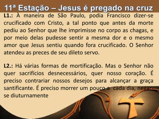 L1.: À maneira de São Paulo, podia Francisco dizer-se
crucificado com Cristo, a tal ponto que antes da morte
pediu ao Senhor que lhe imprimisse no corpo as chagas, e
por meio delas pudesse sentir a mesma dor e o mesmo
amor que Jesus sentiu quando fora crucificado. O Senhor
atendeu as preces de seu dileto servo.
L2.: Há várias formas de mortificação. Mas o Senhor não
quer sacrifícios desnecessários, quer nosso coração. É
preciso contrariar nossos desejos para alcançar a graça
santificante. É preciso morrer um pouco a cada dia, negar-
se diuturnamente
 