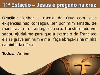 Oração.: Senhor a escola da Cruz com suas
exigências não conseguiu ser por mim amada, de
maneira a ter o amargor da cruz transformado em
sabor. Ajudai-me para que a exemplo de Francisco
ela se grave em mim e me faça abraça-la na minha
caminhada diária.
Todos.: Amém
 