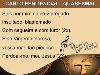 Sois por mim na cruz pregado
insultado, blasfemado
Com cegueira e com furor (2x).
Pela Virgem dolorosa,
vossa mãe tão piedosa
Perdoai-me, meu Jesus (2X).
 