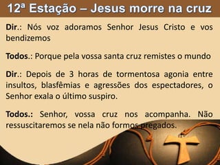 Dir.: Nós voz adoramos Senhor Jesus Cristo e vos
bendizemos
Todos.: Porque pela vossa santa cruz remistes o mundo
Dir.: Depois de 3 horas de tormentosa agonia entre
insultos, blasfêmias e agressões dos espectadores, o
Senhor exala o último suspiro.
Todos.: Senhor, vossa cruz nos acompanha. Não
ressuscitaremos se nela não formos pregados.
 
