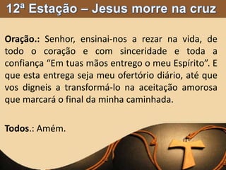 Oração.: Senhor, ensinai-nos a rezar na vida, de
todo o coração e com sinceridade e toda a
confiança “Em tuas mãos entrego o meu Espírito”. E
que esta entrega seja meu ofertório diário, até que
vos digneis a transformá-lo na aceitação amorosa
que marcará o final da minha caminhada.
Todos.: Amém.
 