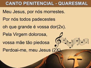 Meu Jesus, por nós morrestes.
Por nós todos padecestes
oh que grande é vossa dor(2x).
Pela Virgem dolorosa,
vossa mãe tão piedosa
Perdoai-me, meu Jesus (2X).
 