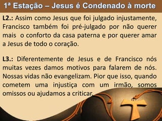 L2.: Assim como Jesus que foi julgado injustamente,
Francisco também foi pré-julgado por não querer
mais o conforto da casa paterna e por querer amar
a Jesus de todo o coração.
L3.: Diferentemente de Jesus e de Francisco nós
muitas vezes damos motivos para falarem de nós.
Nossas vidas não evangelizam. Pior que isso, quando
cometem uma injustiça com um irmão, somos
omissos ou ajudamos a criticar.
 