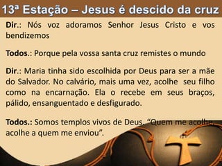 Dir.: Nós voz adoramos Senhor Jesus Cristo e vos
bendizemos
Todos.: Porque pela vossa santa cruz remistes o mundo
Dir.: Maria tinha sido escolhida por Deus para ser a mãe
do Salvador. No calvário, mais uma vez, acolhe seu filho
como na encarnação. Ela o recebe em seus braços,
pálido, ensanguentado e desfigurado.
Todos.: Somos templos vivos de Deus. “Quem me acolhe,
acolhe a quem me enviou”.
 