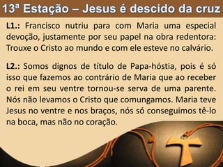 L1.: Francisco nutriu para com Maria uma especial
devoção, justamente por seu papel na obra redentora:
Trouxe o Cristo ao mundo e com ele esteve no calvário.
L2.: Somos dignos de título de Papa-hóstia, pois é só
isso que fazemos ao contrário de Maria que ao receber
o rei em seu ventre tornou-se serva de uma parente.
Nós não levamos o Cristo que comungamos. Maria teve
Jesus no ventre e nos braços, nós só conseguimos tê-lo
na boca, mas não no coração.
 