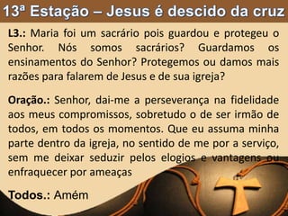 L3.: Maria foi um sacrário pois guardou e protegeu o
Senhor. Nós somos sacrários? Guardamos os
ensinamentos do Senhor? Protegemos ou damos mais
razões para falarem de Jesus e de sua igreja?
Oração.: Senhor, dai-me a perseverança na fidelidade
aos meus compromissos, sobretudo o de ser irmão de
todos, em todos os momentos. Que eu assuma minha
parte dentro da igreja, no sentido de me por a serviço,
sem me deixar seduzir pelos elogios e vantagens ou
enfraquecer por ameaças
Todos.: Amém
 
