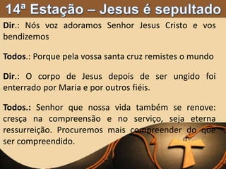 Dir.: Nós voz adoramos Senhor Jesus Cristo e vos
bendizemos
Todos.: Porque pela vossa santa cruz remistes o mundo
Dir.: O corpo de Jesus depois de ser ungido foi
enterrado por Maria e por outros fiéis.
Todos.: Senhor que nossa vida também se renove:
cresça na compreensão e no serviço, seja eterna
ressurreição. Procuremos mais compreender do que
ser compreendido.
 