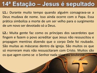 L1.: Durante muito tempo quando alguém consagrava-se a
Deus mudava de nome. Isso ainda ocorre com o Papa. Essa
prática simboliza a morte de um ser velho para o surgimento
de um novo ser devotado só a Deus.
L2.: Muita gente faz como os príncipes dos sacerdotes que
fingem e fazem o povo acreditar que Jesus não ressuscitou e
propagam mentiras dizendo que o corpo Dele foi roubado.
São muitas as máscaras dentro da igreja. São muitos os que
só morreram mais não ressuscitaram com Cristo. Muitos são
os que agem como se o Senhor nada visse ou soubesse.
 