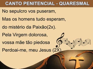 No sepulcro vos puseram,
Mas os homens tudo esperam,
do mistério da Paixão(2x).
Pela Virgem dolorosa,
vossa mãe tão piedosa
Perdoai-me, meu Jesus (2X).
 