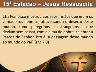 L1.: Francisco mostrou aos seus irmãos que eram os
verdadeiros hebreus, atravessando o deserto deste
mundo, como peregrinos e estrangeiros e que
deviam sem cessar, com a alma de pobre, celebrar a
Páscoa do Senhor, isto é, a passagem deste mundo
ao mundo do Pai” (LM 7,9)
 