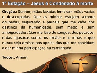 Oração.: Senhor, mãos lavadas lembram mãos vazias
e desocupadas. Que as minhas estejam sempre
ocupadas, segurando a parcela que me cabe dos
destinos da humanidade, sem medo e sem
ambiguidades. Que me lave do sangue, dos pecados,
e das injustiças contra os irmãos e as irmãs, e que
nunca seja omisso aos apelos dos que me convidam
a dar minha participação na caminhada.
Todos.: Amém
 