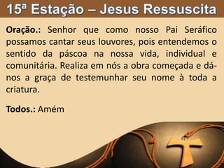 Oração.: Senhor que como nosso Pai Seráfico
possamos cantar seus louvores, pois entendemos o
sentido da páscoa na nossa vida, individual e
comunitária. Realiza em nós a obra começada e dá-
nos a graça de testemunhar seu nome à toda a
criatura.
Todos.: Amém
 