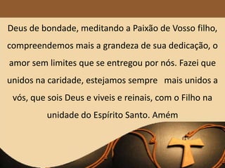 Deus de bondade, meditando a Paixão de Vosso filho,
compreendemos mais a grandeza de sua dedicação, o
amor sem limites que se entregou por nós. Fazei que
unidos na caridade, estejamos sempre mais unidos a
vós, que sois Deus e viveis e reinais, com o Filho na
unidade do Espírito Santo. Amém
 