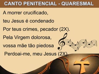 A morrer crucificado,
teu Jesus é condenado
Por teus crimes, pecador (2X).
Pela Virgem dolorosa,
vossa mãe tão piedosa
Perdoai-me, meu Jesus (2X).
 