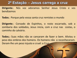 Dirigente.: Nós voz adoramos Senhor Jesus Cristo e vos
bendizemos
Todos.: Porque pela vossa santa cruz remistes o mundo
Dirigente.: Coroado de Espinhos, o rosto escarrado, sob a
zombaria dos soldados, Jesus inicia, com a cruz nas costas, o
caminho do calvário.
Todos.: Suas mãos não se cansaram de fazer o bem. Aliviou o
peso dos ombros dos homens. Os homens não o reconheceram.
Deram-lhe um peso injusto e cruel: a Cruz.
 