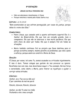 9ª ESTAÇÃO
JESUS CAI PELA TERCEIRA VEZ
 Nós vos adoramos e bendizemos, ó Jesus
 Porque remistes o mundo pela Vossa Santa cruz
LEITURA: JO 19, 23-24
“Bem-aventurados os que sofrem perseguição, por causa da justiça, porque
deles é o reino dos Céus.”
COMENTÁRIO:
 Pobre Jesus, que cansado está e quanto sofrimento suporta! Ele é o
Senhor da Misericórdia, Ele que tem um coração grande, bom e
compassivo. Ele que não se aborrece e tem muita paciência. Ele que
está cheio de amor por todos. Ele que é sempre fiel em todas as
situações.
 Maria também continuou fiel ao projeto que Deus destinou para si
porque acreditou sempre, mesmo perante os problemas, que vale a pena
o esforço, porque assim se constrói o Reino de Deus.
ORAÇÃO:
Ó Jesus, por vezes, tal como Tu, somos acusados ou criticados injustamente.
E isso é duro. Temos colegas que gostam de nos provocar ou ignorar.
Revoltamo-nos com isso, mas deveríamos seguir o Teu exemplo. Dá-nos força
e serenidade, como deste a Maria, para tolerar as injustiças e ajudar a
corrigir estas atitudes.
CÂNTICO:
Senhor, se a Tua voz eu não ouvi
E por caminhos do mal me perdi
PERDÃO, SENHOR, PERDÃO, SENHOR
Senhor, se não Te amei no irmão
Fechando a ele o meu coração
 