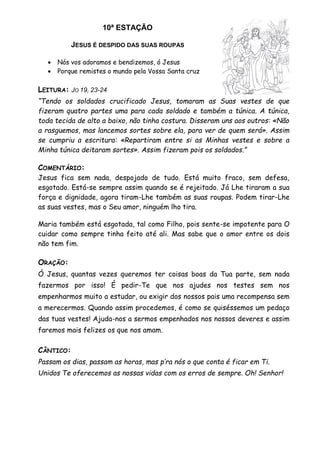 10ª ESTAÇÃO
JESUS É DESPIDO DAS SUAS ROUPAS
 Nós vos adoramos e bendizemos, ó Jesus
 Porque remistes o mundo pela Vossa Santa cruz
LEITURA: JO 19, 23-24
“Tendo os soldados crucificado Jesus, tomaram as Suas vestes de que
fizeram quatro partes uma para cada soldado e também a túnica. A túnica,
toda tecida de alto a baixo, não tinha costura. Disseram uns aos outros: «Não
a rasguemos, mas lancemos sortes sobre ela, para ver de quem será». Assim
se cumpriu a escritura: «Repartiram entre si as Minhas vestes e sobre a
Minha túnica deitaram sortes». Assim fizeram pois os soldados.”
COMENTÁRIO:
Jesus fica sem nada, despojado de tudo. Está muito fraco, sem defesa,
esgotado. Está-se sempre assim quando se é rejeitado. Já Lhe tiraram a sua
força e dignidade, agora tiram-Lhe também as suas roupas. Podem tirar-Lhe
as suas vestes, mas o Seu amor, ninguém lho tira.
Maria também está esgotada, tal como Filho, pois sente-se impotente para O
cuidar como sempre tinha feito até ali. Mas sabe que o amor entre os dois
não tem fim.
ORAÇÃO:
Ó Jesus, quantas vezes queremos ter coisas boas da Tua parte, sem nada
fazermos por isso! É pedir-Te que nos ajudes nos testes sem nos
empenharmos muito a estudar, ou exigir dos nossos pais uma recompensa sem
a merecermos. Quando assim procedemos, é como se quiséssemos um pedaço
das tuas vestes! Ajuda-nos a sermos empenhados nos nossos deveres e assim
faremos mais felizes os que nos amam.
CÂNTICO:
Passam os dias, passam as horas, mas p’ra nós o que conta é ficar em Ti.
Unidos Te oferecemos as nossas vidas com os erros de sempre. Oh! Senhor!
 