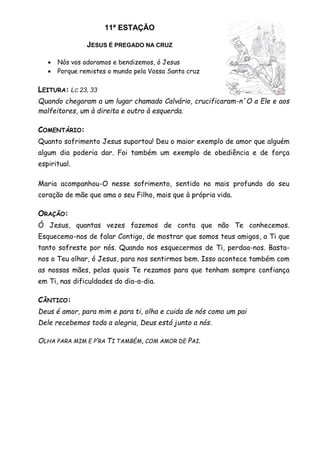 11ª ESTAÇÃO
JESUS É PREGADO NA CRUZ
 Nós vos adoramos e bendizemos, ó Jesus
 Porque remistes o mundo pela Vossa Santa cruz
LEITURA: LC 23, 33
Quando chegaram a um lugar chamado Calvário, crucificaram-n´O a Ele e aos
malfeitores, um à direita e outro à esquerda.
COMENTÁRIO:
Quanto sofrimento Jesus suportou! Deu o maior exemplo de amor que alguém
algum dia poderia dar. Foi também um exemplo de obediência e de força
espiritual.
Maria acompanhou-O nesse sofrimento, sentido no mais profundo do seu
coração de mãe que ama o seu Filho, mais que à própria vida.
ORAÇÃO:
Ó Jesus, quantas vezes fazemos de conta que não Te conhecemos.
Esquecemo-nos de falar Contigo, de mostrar que somos teus amigos, a Ti que
tanto sofreste por nós. Quando nos esquecermos de Ti, perdoa-nos. Basta-
nos o Teu olhar, ó Jesus, para nos sentirmos bem. Isso acontece também com
as nossas mães, pelas quais Te rezamos para que tenham sempre confiança
em Ti, nas dificuldades do dia-a-dia.
CÂNTICO:
Deus é amor, para mim e para ti, olha e cuida de nós como um pai
Dele recebemos toda a alegria, Deus está junto a nós.
OLHA PARA MIM E P’RA TI TAMBÉM, COM AMOR DE PAI.
 