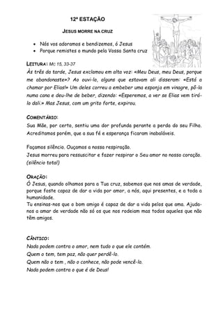 12ª ESTAÇÃO
JESUS MORRE NA CRUZ
 Nós vos adoramos e bendizemos, ó Jesus
 Porque remistes o mundo pela Vossa Santa cruz
LEITURA: MC 15, 33-37
Às três da tarde, Jesus exclamou em alta voz: «Meu Deus, meu Deus, porque
me abandonaste»? Ao ouvi-lo, alguns que estavam ali disseram: «Está a
chamar por Elias!» Um deles correu a embeber uma esponja em vinagre, pô-la
numa cana e deu-lhe de beber, dizendo: «Esperemos, a ver se Elias vem tirá-
lo dali.» Mas Jesus, com um grito forte, expirou.
COMENTÁRIO:
Sua Mãe, por certo, sentiu uma dor profunda perante a perda do seu Filho.
Acreditamos porém, que a sua fé e esperança ficaram inabaláveis.
Façamos silêncio. Ouçamos a nossa respiração.
Jesus morreu para ressuscitar e fazer respirar o Seu amor no nosso coração.
(silêncio total)
ORAÇÃO:
Ó Jesus, quando olhamos para a Tua cruz, sabemos que nos amas de verdade,
porque foste capaz de dar a vida por amor, a nós, aqui presentes, e a toda a
humanidade.
Tu ensinas-nos que o bom amigo é capaz de dar a vida pelos que ama. Ajuda-
nos a amar de verdade não só os que nos rodeiam mas todos aqueles que não
têm amigos.
CÂNTICO:
Nada podem contra o amor, nem tudo o que ele contém.
Quem o tem, tem paz, não quer perdê-lo.
Quem não o tem , não o conhece, não pode vencê-lo.
Nada podem contra o que é de Deus!
 